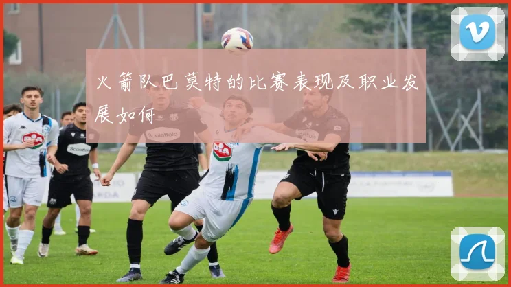 火箭队巴莫特的比赛表现及职业发展如何