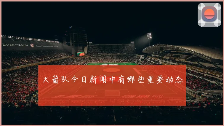 火箭队今日新闻中有哪些重要动态