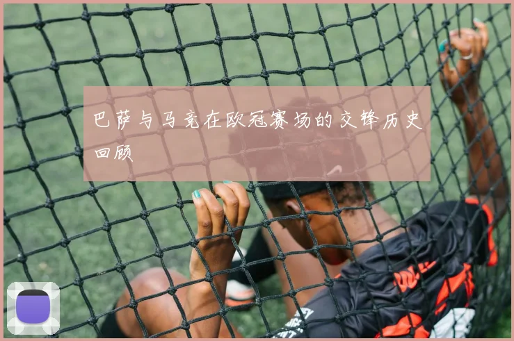 巴萨与马竞在欧冠赛场的交锋历史回顾