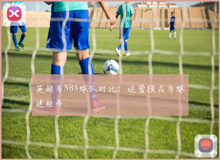 英超与NBA球队对比:运营模式与球迷经济