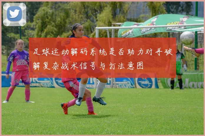 足球运动解码系统是否助力对手破解复杂战术信号与打法意图