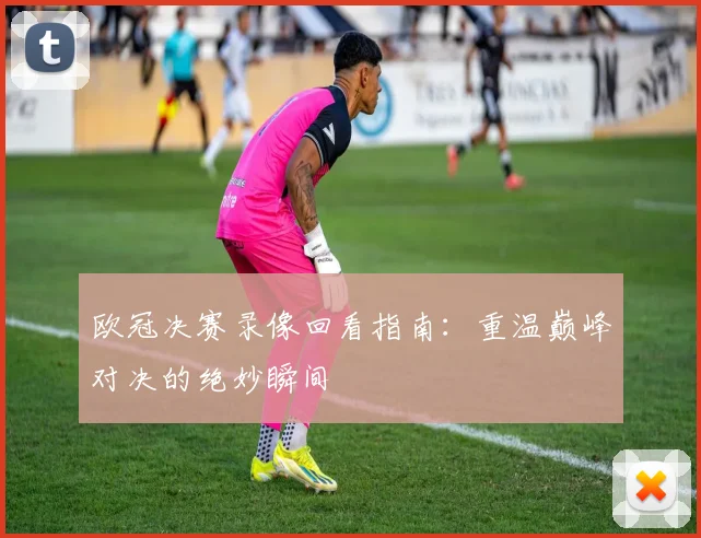 欧冠决赛录像回看指南：重温巅峰对决的绝妙瞬间