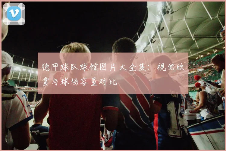 德甲球队球馆图片大全集：视觉欣赏与球场容量对比