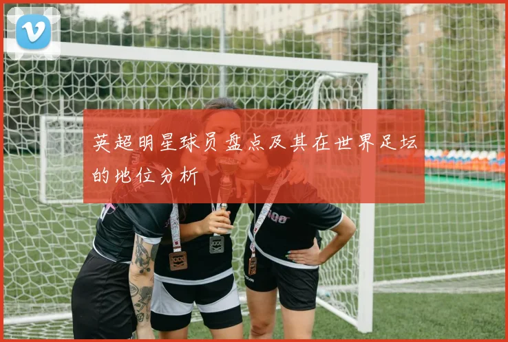 英超明星球员盘点及其在世界足坛的地位分析